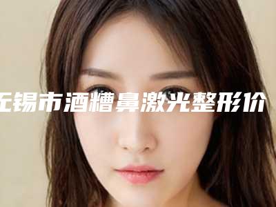 无锡市酒糟鼻激光整形价格表全新-无锡市酒糟鼻激光均价为16669元