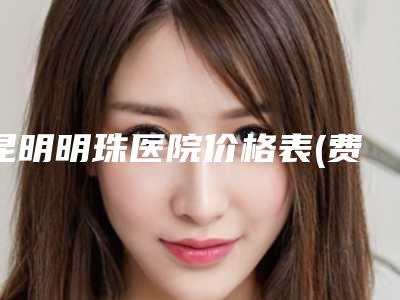 昆明明珠医院价格表(费用)2025新版全网发布附颞部除皱去鱼尾纹案例