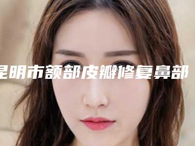 昆明市额部皮瓣修复鼻部缺损整形好医生(李韵医生技术水平从优选)