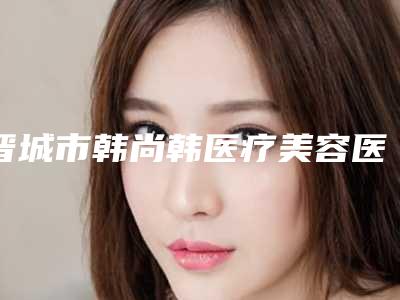 晋城市韩尚韩医疗美容医院价格(价目)2025版诚意上线附割双眼皮全切法案例
