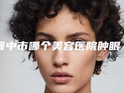 晋中市哪个美容医院肿眼泡术好(晋中市第一人民医院整形科谁的技术更好)