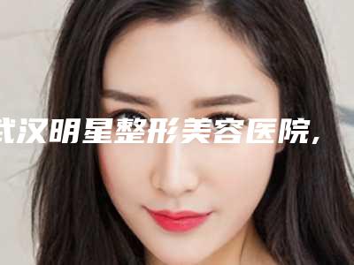 武汉明星整形美容医院,武汉铂雅医疗美容哪家更便宜价目表PK