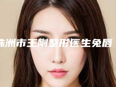 株洲市王刚整形医生兔唇鼻手术大概需要多少价格