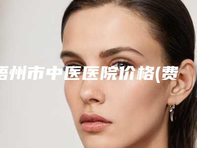 梧州市中医医院价格(费用)清单全部项目正规官方2025释出附全切眼综合案例