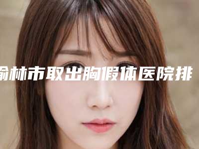 榆林市取出胸假体医院排名榜前十名更新了-榆林市取出胸假体整形医院