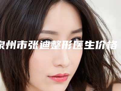 泉州市张迪整形医生价格(收费标准)全面上架