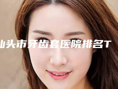 汕头市牙齿套医院排名TOP10全新融合(众兴口腔门诊部为您保驾护航)