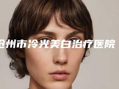 沧州市冷光美白治疗医院排名top10强全面了解-沧州水芙蓉医疗美容诊所汇总单10强盘点