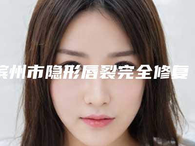 滨州市隐形唇裂完全修复价目表和详细介绍-滨州市隐形唇裂完全修复价格行情