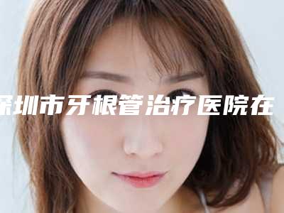 深圳市牙根管治疗医院在榜名单全新公布(深圳市牙根管治疗口腔医院公立私立严选推荐)