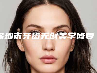 深圳市牙齿无创美学修复在榜名单前十位哪几位更好-深圳市牙齿无创美学修复口腔医生