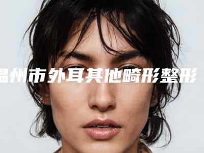 温州市外耳其他畸形整形科价格表(价目)2025版费用标准(10月-4月外耳其他畸形均价为:59871元)