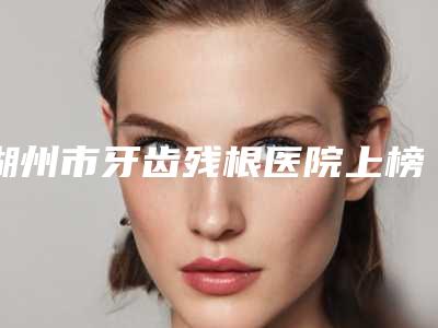 湖州市牙齿残根医院上榜清单十强哪几个做得好(湖州市牙齿残根口腔医院一一上榜)