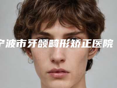 宁波市牙颌畸形矫正医院排行榜前三的名单曝光（宁波市牙颌畸形矫正口腔医院强势上榜）