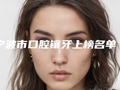 宁波市口腔镶牙上榜名单哪个技术强-宁波市口腔镶牙口腔医生