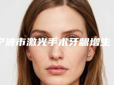 宁波市激光手术牙龈增生医院在榜名单前10位首度出炉（宁波市激光手术牙龈增生口腔医院公立医美牵头）