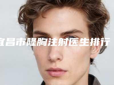 宜昌市隆胸注射医生排行实力详解-宜昌市罗爱华整形医生