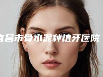 宜昌市骨水泥种植牙医院在榜名单前十佳强大汇总（宜昌市骨水泥种植牙口腔医院榜上有名）