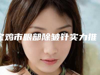宝鸡市眼部除皱针实力推荐五个正规的-姚贵良医生[ending]