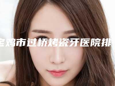 宝鸡市过桥烤瓷牙医院排名top10入围名单公布（宝鸡市过桥烤瓷牙口腔医院在榜）