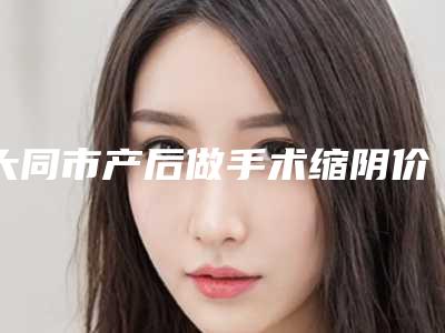 大同市产后做手术缩阴价格(2025年大同市产后做手术缩阴价格(价目)表新版上线)