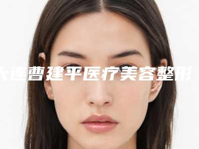 大连曹建平医疗美容整形机构整形科价格表（价目）咨询-自体脂肪颗粒注射移植隆胸7087-9491元