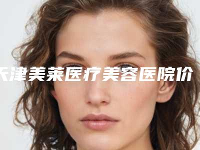 天津美莱医疗美容医院价格(价目)表全新一期出炉-擅长项目改脸型磨骨瘦脸等