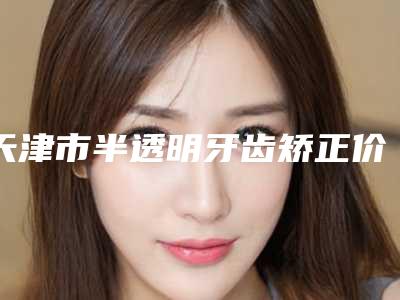 天津市半透明牙齿矫正价格收费表项目公示-天津市半透明牙齿矫正价格