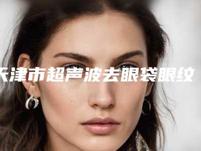 天津市超声波去眼袋眼纹医院排名齐刷刷上榜-天津华中医疗美容门诊部
