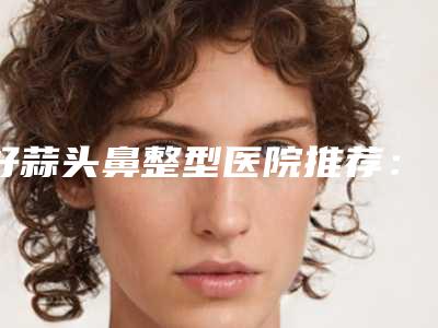 好蒜头鼻整型医院推荐:蒜头鼻整型医院top30比较好