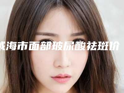 威海市面部玻尿酸祛斑价格表(费用)清单免费查询-威海市面部玻尿酸祛斑多少钱才算便宜