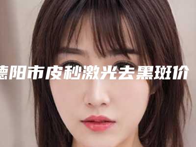 德阳市皮秒激光去黑斑价格(收费标准)参考-德阳市皮秒激光去黑斑一次要多少费用