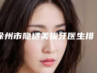 徐州市隐适美拔牙医生排名前十独个测评-徐州市隐适美拔牙口腔医生