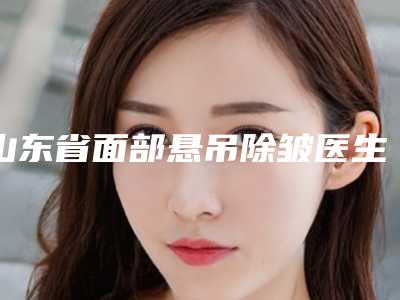 山东省面部悬吊除皱医生排行前十位都是哪些-山东省面部悬吊除皱整形医生