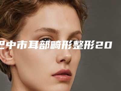 巴中市耳部畸形整形2025价格表免费查询-均价耳部畸形整形22391元
