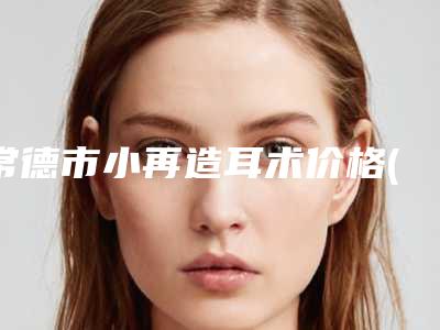常德市小再造耳术价格(价目)表完整全新上线(常德市小再造耳术花费价格)