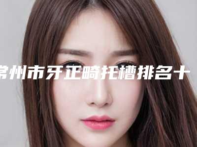 常州市牙正畸托槽排名十强谁好-常州市牙正畸托槽口腔医生