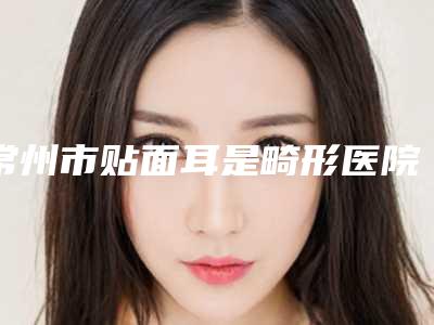 常州市贴面耳是畸形医院排名正规专家推送(常州容妍医疗美容均上榜)