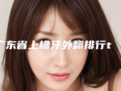广东省上槽牙外翻排行top10新版出炉啦-广东省上槽牙外翻口腔医生