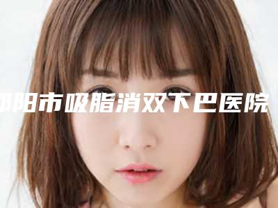 邵阳市吸脂消双下巴医院上榜名单前十评价上线(邵阳市吸脂消双下巴整形医院)