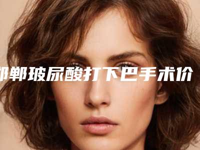 邯郸玻尿酸打下巴手术价格大约多少钱