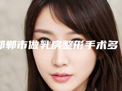 邯郸市做乳房整形手术多少钱(2025年邯郸市做乳房整形手术价格(价目)2025年在线查询)
