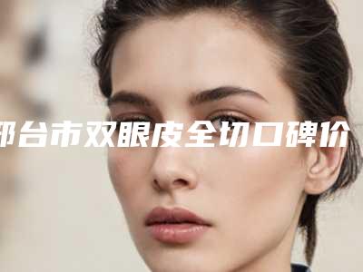 邢台市双眼皮全切口碑价格表一览(12月-5月均价为:9655元)
