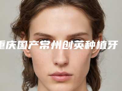 重庆国产常州创英种植牙术维持几年