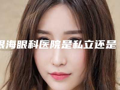 银海眼科医院是私立还是公立?眼整形如何?口碑评价公开