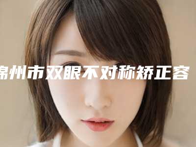 锦州市双眼不对称矫正容医院-锦州市双眼不对称矫正医院在榜名单前十口碑评测