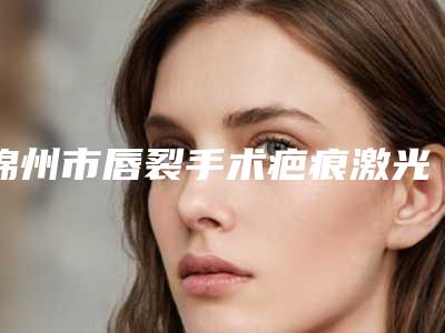 锦州市唇裂手术疤痕激光修复医生排名口碑实力强强比拼-王阳医生知名度高口碑好