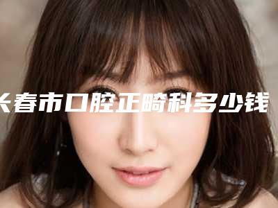 长春市口腔正畸科多少钱-长春市口腔正畸科医院在榜清单全城热门口碑专位推荐