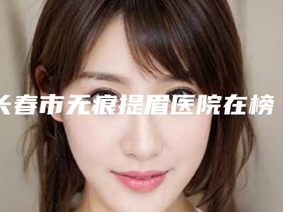 长春市无痕提眉医院在榜名单强榜前十名名单大综合-长春张曼医疗美容诊所汇总单10强盘点