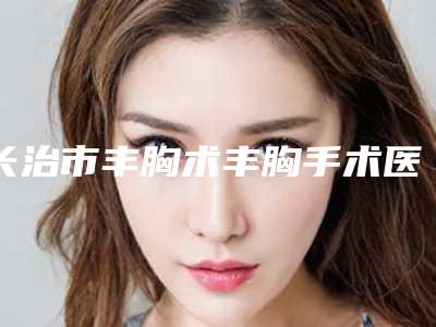 长治市丰胸术丰胸手术医院哪家比较好(长治市丰胸术丰胸手术医院上榜名单有失败案例吗)